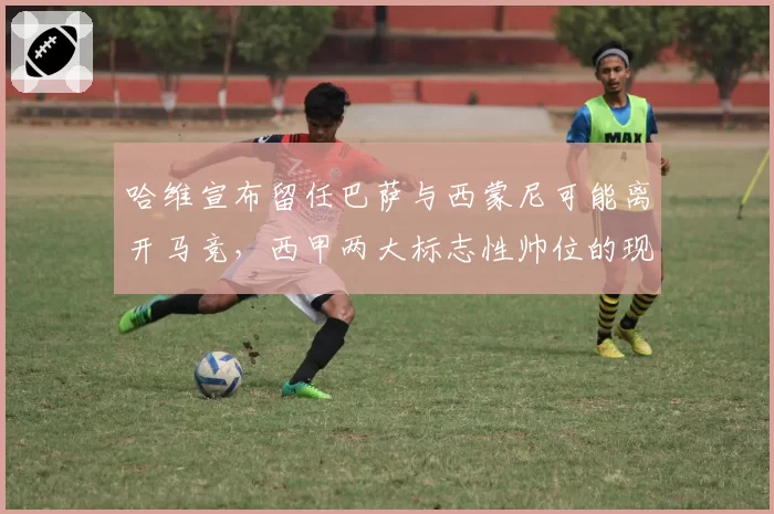 哈维宣布留任巴萨与西蒙尼可能离开马竞，西甲两大标志性帅位的现状对比