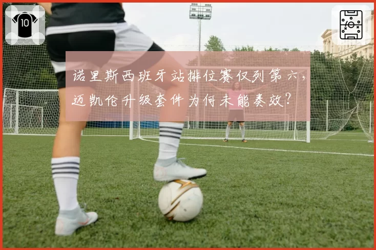 诺里斯西班牙站排位赛仅列第六,迈凯伦升级套件为何未能奏效?