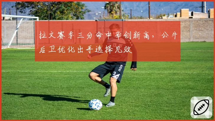 拉文赛季三分命中率创新高，公牛后卫优化出手选择见效