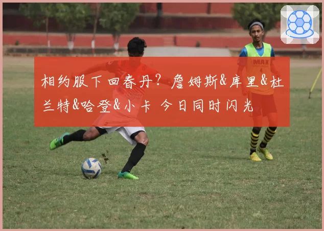 相约服下回春丹？詹姆斯&库里&杜兰特&哈登&小卡 今日同时闪光
