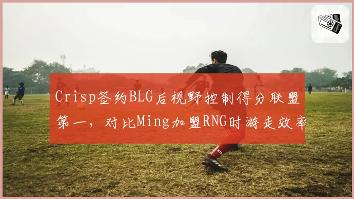 Crisp签约BLG后视野控制得分联盟第一，对比Ming加盟RNG时游走效率提升7%