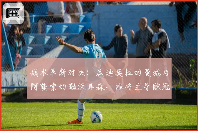 战术革新对决：瓜迪奥拉的曼城与阿隆索的勒沃库森，谁将主导欧冠半决赛？
