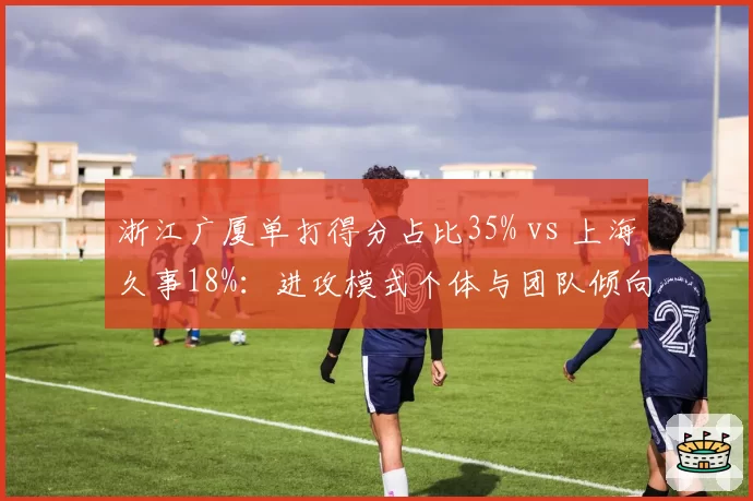 浙江广厦单打得分占比35% vs 上海久事18%：进攻模式个体与团队倾向鲜明对比