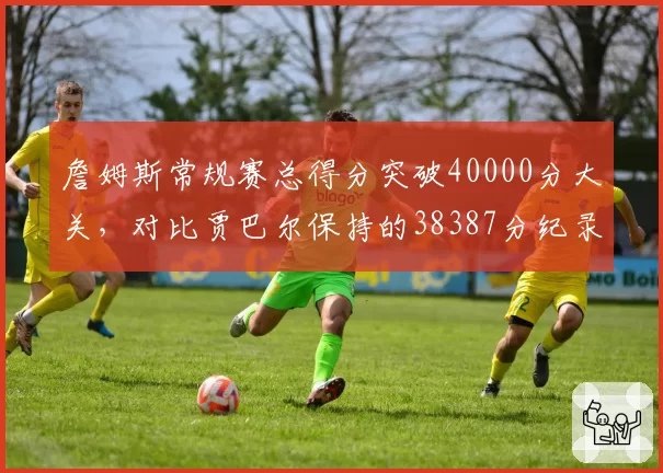 詹姆斯常规赛总得分突破40000分大关，对比贾巴尔保持的38387分纪录领先幅度多大？