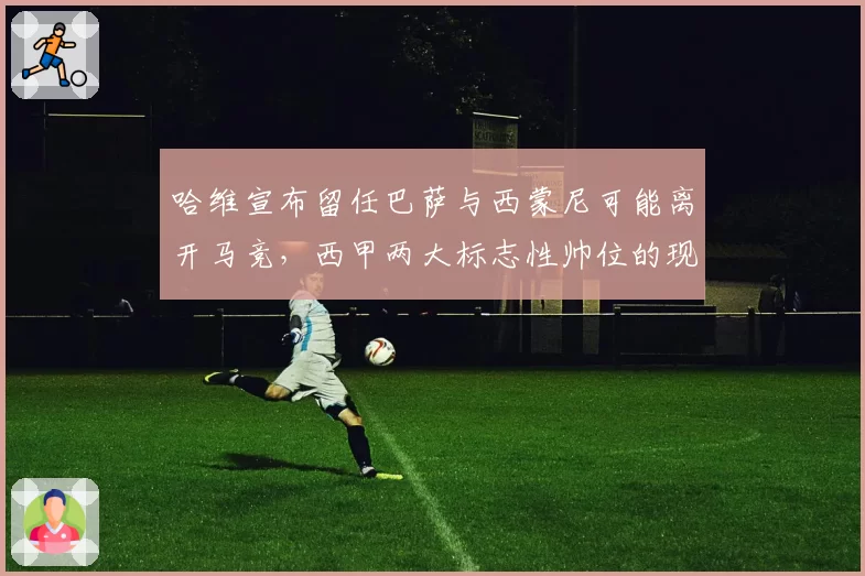 哈维宣布留任巴萨与西蒙尼可能离开马竞，西甲两大标志性帅位的现状对比