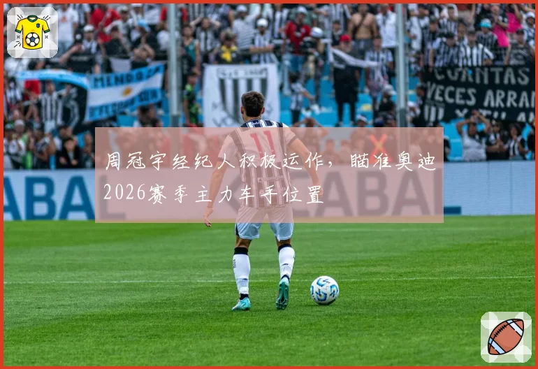 周冠宇经纪人积极运作，瞄准奥迪2026赛季主力车手位置