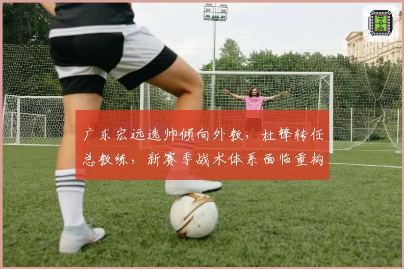 广东宏远选帅倾向外教，杜锋转任总教练，新赛季战术体系面临重构