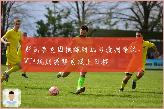 斯瓦泰克因换球时机与裁判争执，WTA规则调整或提上日程