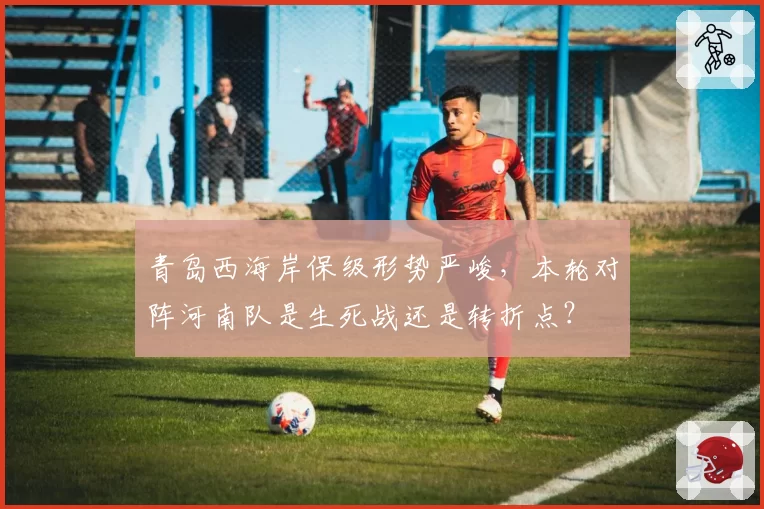 青岛西海岸保级形势严峻，本轮对阵河南队是生死战还是转折点？