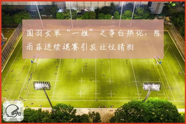 国羽女单“一姐”之争白热化，陈雨菲连续退赛引发让位猜测