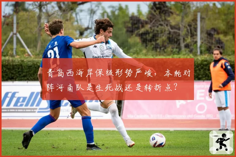 青岛西海岸保级形势严峻，本轮对阵河南队是生死战还是转折点？