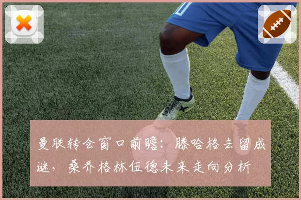 曼联转会窗口前瞻：滕哈格去留成谜，桑乔格林伍德未来走向分析
