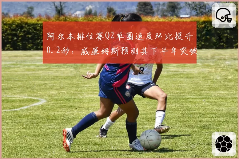 阿尔本排位赛Q2单圈速度环比提升0.2秒，威廉姆斯预测其下半年突破积分区