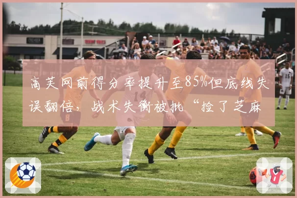 高芙网前得分率提升至85%但底线失误翻倍,战术失衡被批“捡了芝麻丢西瓜”