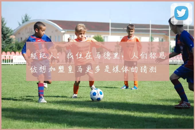 经纪人：我住在马德里，人们称恩佐想加盟皇马更多是媒体的猜测