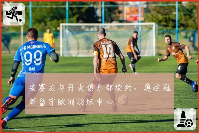 安赛龙与丹麦俱乐部续约，奥运冠军留守欧洲羽坛中心