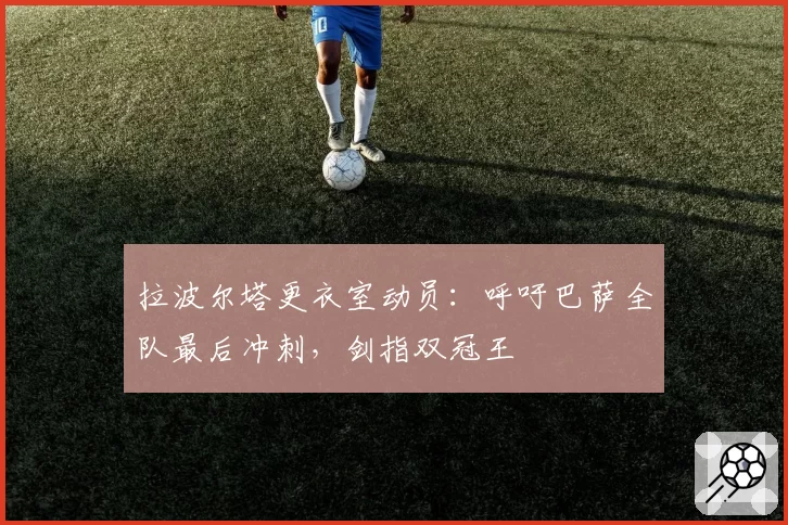 拉波尔塔更衣室动员：呼吁巴萨全队最后冲刺，剑指双冠王