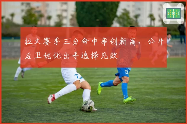 拉文赛季三分命中率创新高，公牛后卫优化出手选择见效