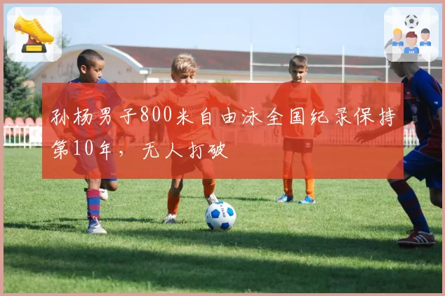 孙杨男子800米自由泳全国纪录保持第10年,无人打破
