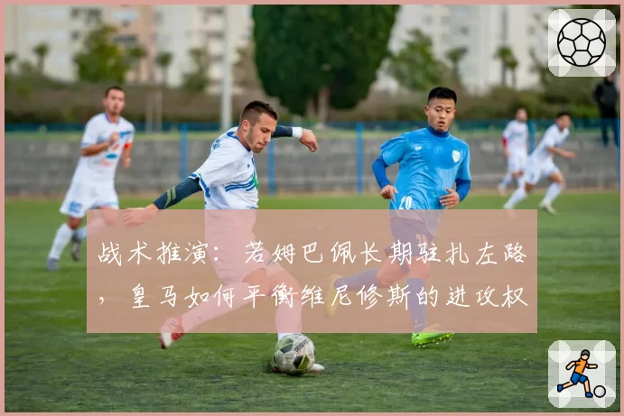战术推演：若姆巴佩长期驻扎左路，皇马如何平衡维尼修斯的进攻权重？