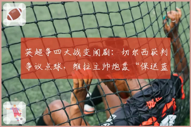英超争四大战变闹剧：切尔西获判争议点球，维拉主帅炮轰“保送蓝军”