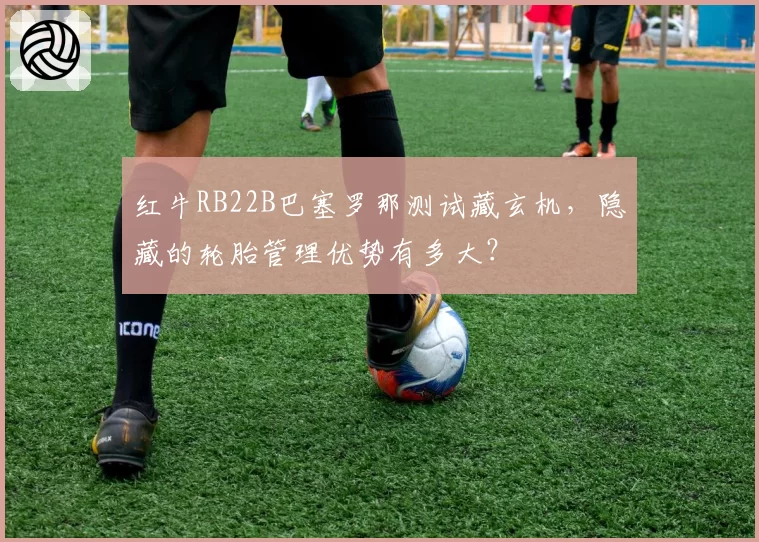 红牛RB22B巴塞罗那测试藏玄机，隐藏的轮胎管理优势有多大？