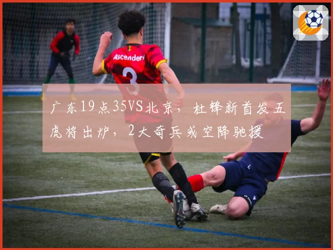 广东19点35VS北京，杜锋新首发五虎将出炉，2大奇兵或空降驰援