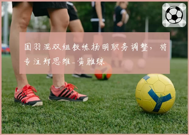 国羽混双组教练杨明职务调整，将专注郑思维_黄雅琼