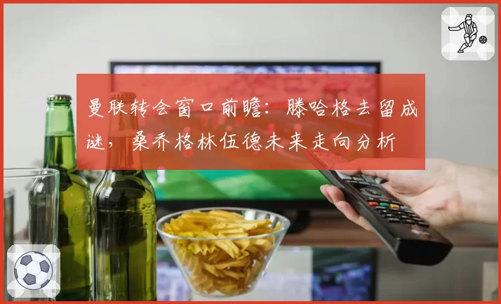 曼联转会窗口前瞻：滕哈格去留成谜，桑乔格林伍德未来走向分析