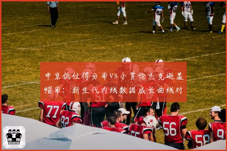 申京低位得分率vs小贾伦杰克逊盖帽率：新生代内线数据成长曲线对比