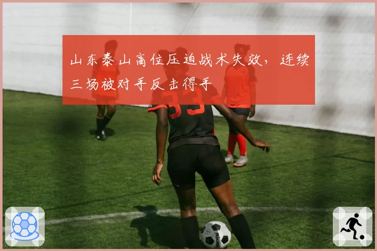 山东泰山高位压迫战术失效，连续三场被对手反击得手