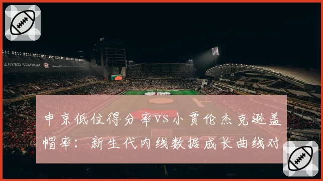 申京低位得分率vs小贾伦杰克逊盖帽率：新生代内线数据成长曲线对比