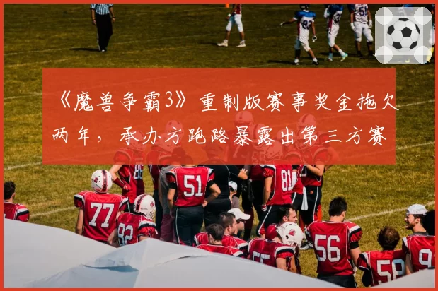 《魔兽争霸3》重制版赛事奖金拖欠两年，承办方跑路暴露出第三方赛事监管缺失