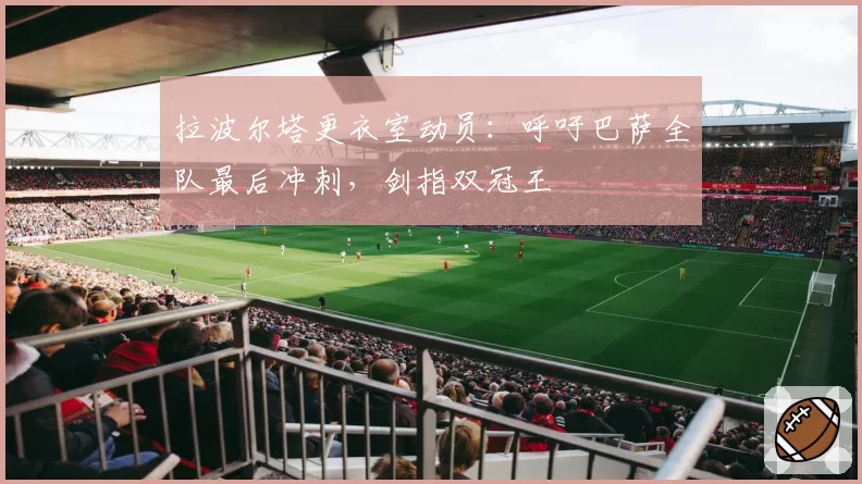 拉波尔塔更衣室动员：呼吁巴萨全队最后冲刺，剑指双冠王