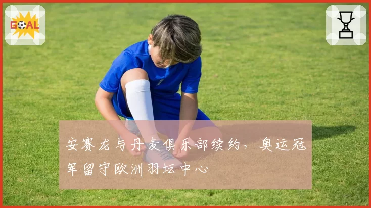 安赛龙与丹麦俱乐部续约，奥运冠军留守欧洲羽坛中心
