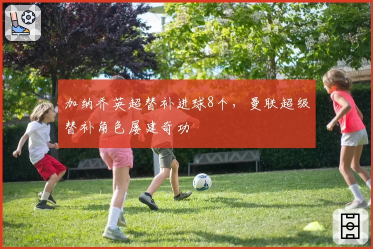 加纳乔英超替补进球8个，曼联超级替补角色屡建奇功