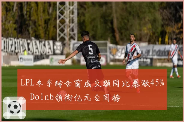 LPL冬季转会窗成交额同比暴涨45%,Doinb领衔亿元合同榜