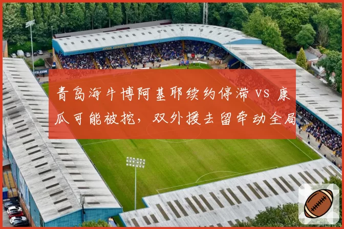 青岛海牛博阿基耶续约停滞 vs 康瓜可能被挖，双外援去留牵动全局？