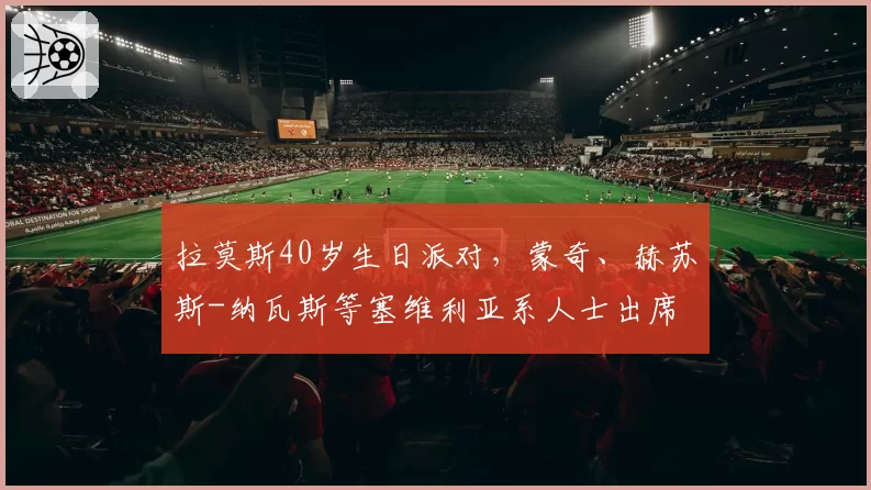 拉莫斯40岁生日派对，蒙奇、赫苏斯-纳瓦斯等塞维利亚系人士出席