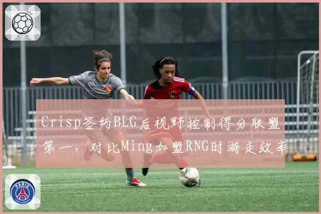 Crisp签约BLG后视野控制得分联盟第一，对比Ming加盟RNG时游走效率提升7%