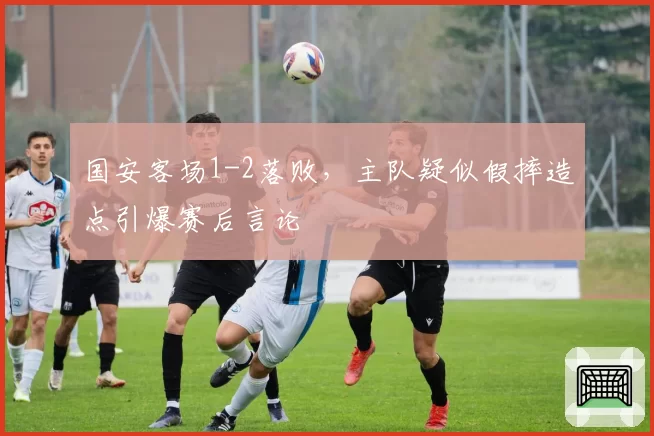 国安客场1-2落败，主队疑似假摔造点引爆赛后言论