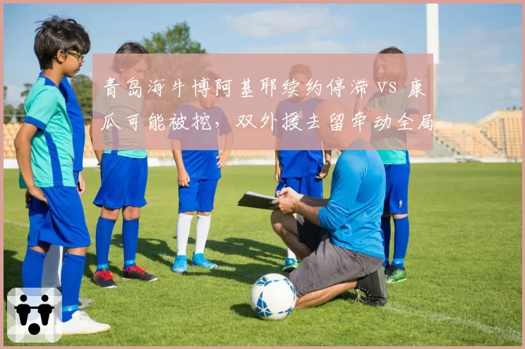 青岛海牛博阿基耶续约停滞 vs 康瓜可能被挖，双外援去留牵动全局？