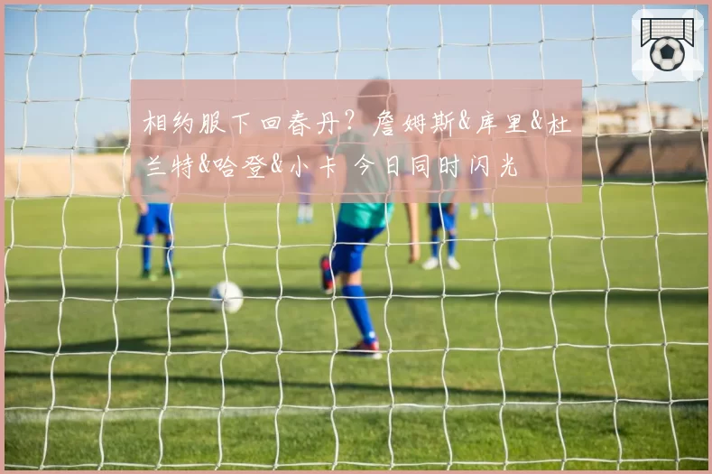 相约服下回春丹？詹姆斯&库里&杜兰特&哈登&小卡 今日同时闪光