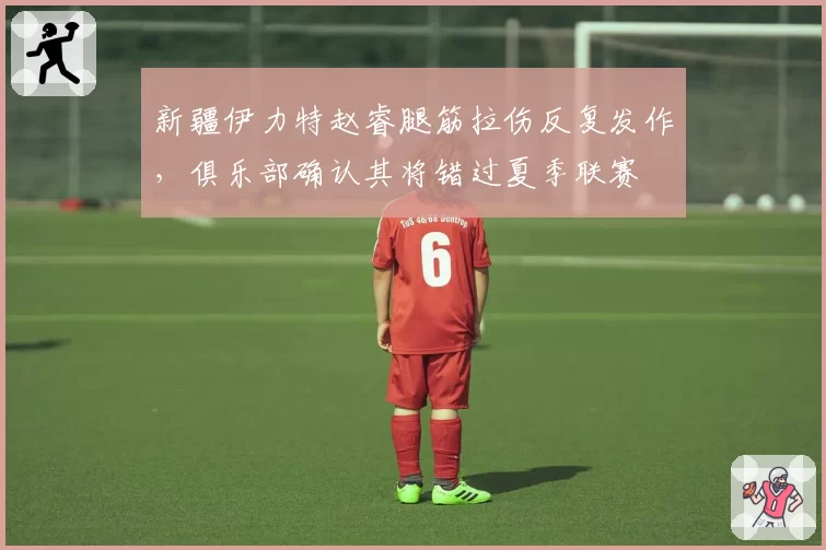 新疆伊力特赵睿腿筋拉伤反复发作，俱乐部确认其将错过夏季联赛