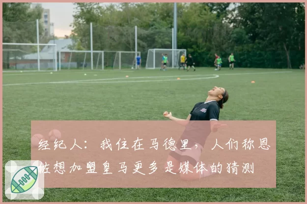 经纪人：我住在马德里，人们称恩佐想加盟皇马更多是媒体的猜测