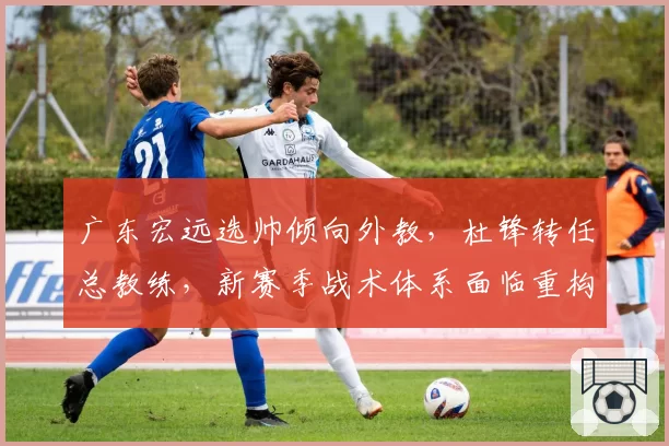 广东宏远选帅倾向外教，杜锋转任总教练，新赛季战术体系面临重构