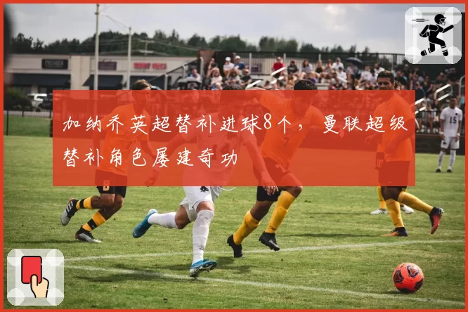 加纳乔英超替补进球8个，曼联超级替补角色屡建奇功