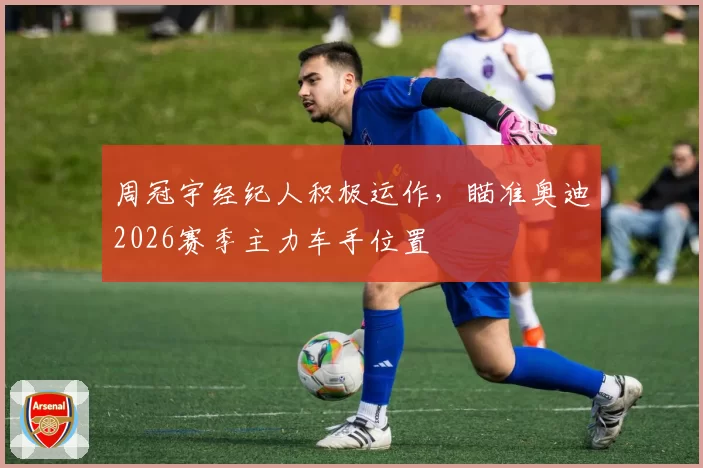 周冠宇经纪人积极运作，瞄准奥迪2026赛季主力车手位置